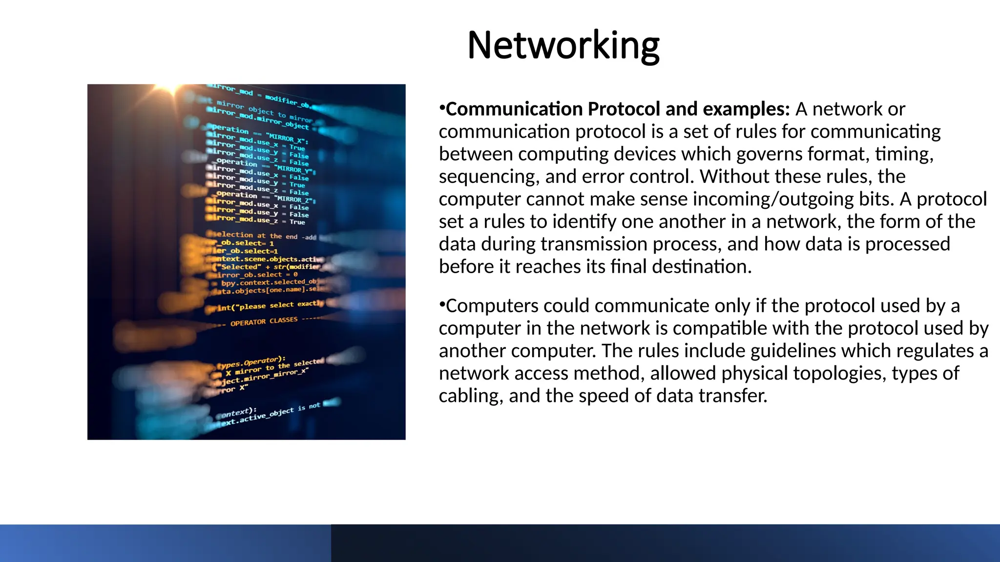 Networking
•Communication Protocol and examples: A network or
communication protocol is a set of rules for communicating
between computing devices which governs format, timing,
sequencing, and error control. Without these rules, the
computer cannot make sense incoming/outgoing bits. A protocol
set a rules to identify one another in a network, the form of the
data during transmission process, and how data is processed
before it reaches its final destination.
•Computers could communicate only if the protocol used by a
computer in the network is compatible with the protocol used by
another computer. The rules include guidelines which regulates a
network access method, allowed physical topologies, types of
cabling, and the speed of data transfer.
 