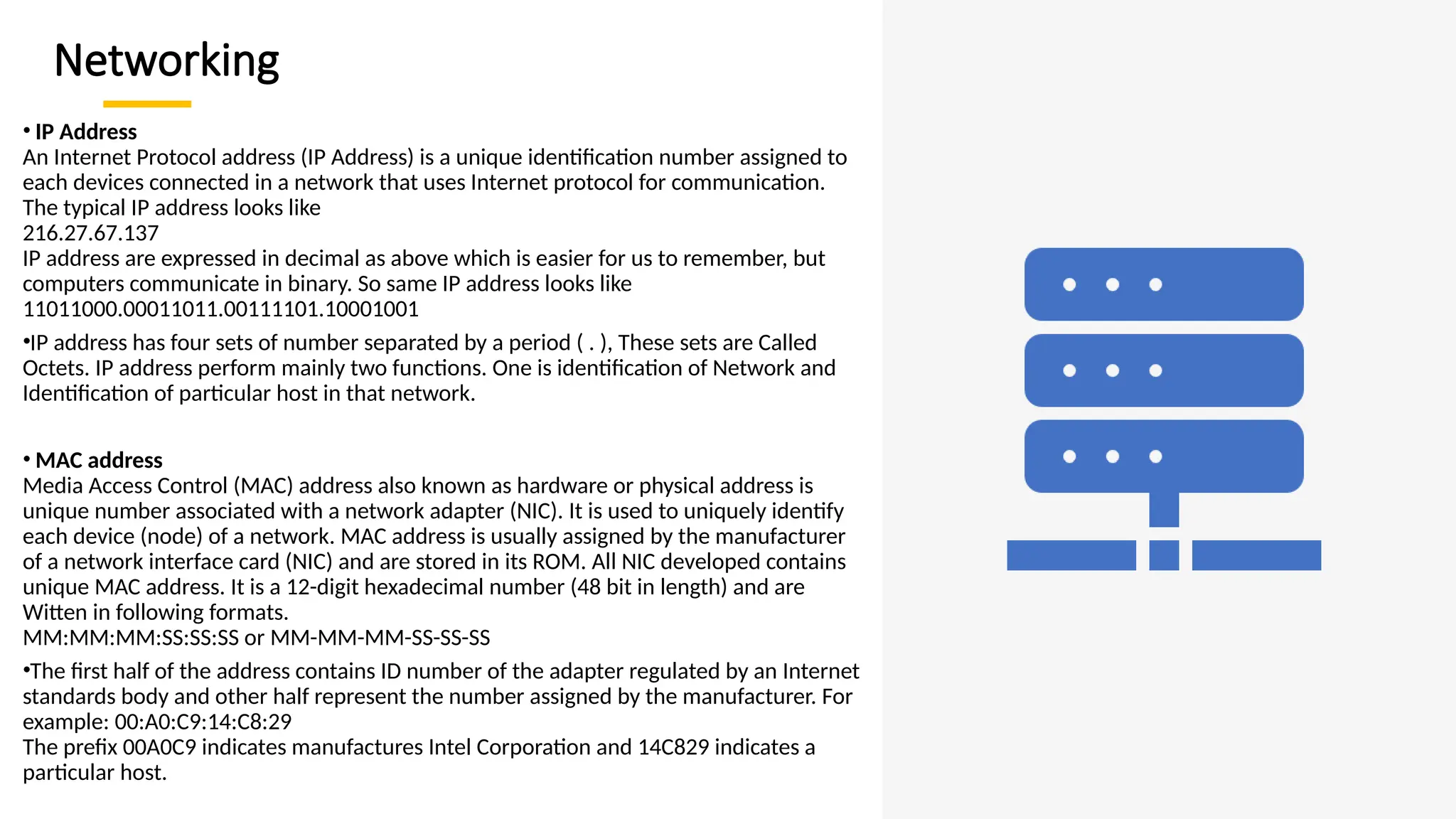 Networking
• IP Address
An Internet Protocol address (IP Address) is a unique identification number assigned to
each devices connected in a network that uses Internet protocol for communication.
The typical IP address looks like
216.27.67.137
IP address are expressed in decimal as above which is easier for us to remember, but
computers communicate in binary. So same IP address looks like
11011000.00011011.00111101.10001001
•IP address has four sets of number separated by a period ( . ), These sets are Called
Octets. IP address perform mainly two functions. One is identification of Network and
Identification of particular host in that network.
• MAC address
Media Access Control (MAC) address also known as hardware or physical address is
unique number associated with a network adapter (NIC). It is used to uniquely identify
each device (node) of a network. MAC address is usually assigned by the manufacturer
of a network interface card (NIC) and are stored in its ROM. All NIC developed contains
unique MAC address. It is a 12-digit hexadecimal number (48 bit in length) and are
Witten in following formats.
MM:MM:MM:SS:SS:SS or MM-MM-MM-SS-SS-SS
•The first half of the address contains ID number of the adapter regulated by an Internet
standards body and other half represent the number assigned by the manufacturer. For
example: 00:A0:C9:14:C8:29
The prefix 00A0C9 indicates manufactures Intel Corporation and 14C829 indicates a
particular host.
 