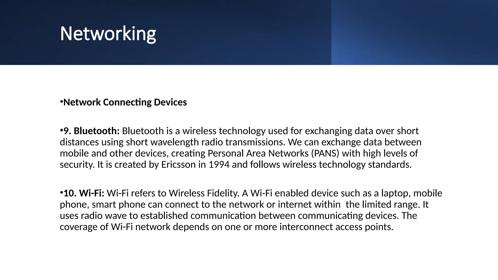 Networking
•Network Connecting Devices
•9. Bluetooth: Bluetooth is a wireless technology used for exchanging data over short
distances using short wavelength radio transmissions. We can exchange data between
mobile and other devices, creating Personal Area Networks (PANS) with high levels of
security. It is created by Ericsson in 1994 and follows wireless technology standards.
•10. Wi-Fi: Wi-Fi refers to Wireless Fidelity. A Wi-Fi enabled device such as a laptop, mobile
phone, smart phone can connect to the network or internet within the limited range. It
uses radio wave to established communication between communicating devices. The
coverage of Wi-Fi network depends on one or more interconnect access points.
 
