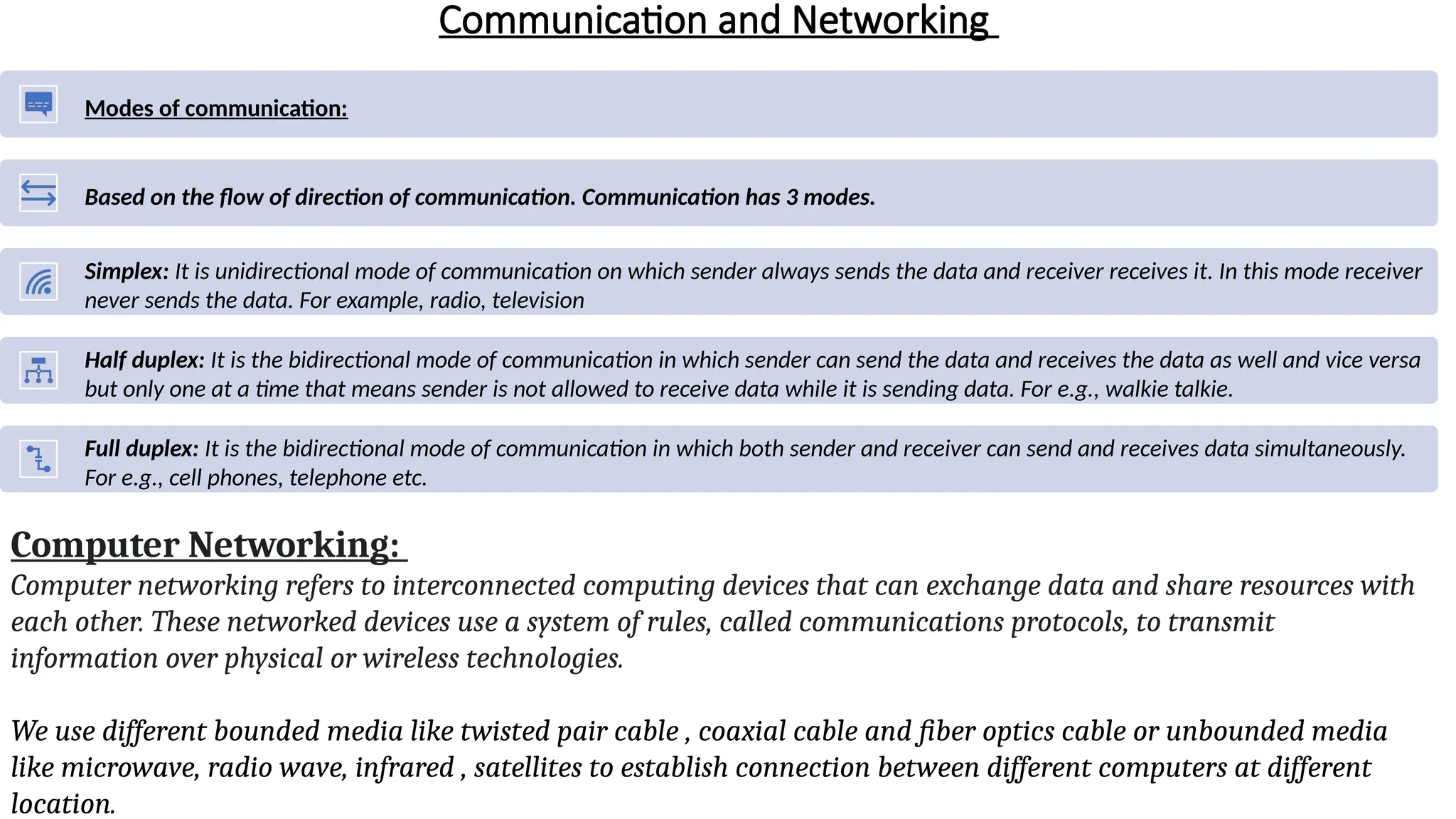 Communication and Networking
Computer Networking:
Computer networking refers to interconnected computing devices that can exchange data and share resources with
each other. These networked devices use a system of rules, called communications protocols, to transmit
information over physical or wireless technologies.
We use different bounded media like twisted pair cable , coaxial cable and fiber optics cable or unbounded media
like microwave, radio wave, infrared , satellites to establish connection between different computers at different
location.
Modes of communication:
Based on the flow of direction of communication. Communication has 3 modes.
Simplex: It is unidirectional mode of communication on which sender always sends the data and receiver receives it. In this mode receiver
never sends the data. For example, radio, television
Half duplex: It is the bidirectional mode of communication in which sender can send the data and receives the data as well and vice versa
but only one at a time that means sender is not allowed to receive data while it is sending data. For e.g., walkie talkie.
Full duplex: It is the bidirectional mode of communication in which both sender and receiver can send and receives data simultaneously.
For e.g., cell phones, telephone etc.
 