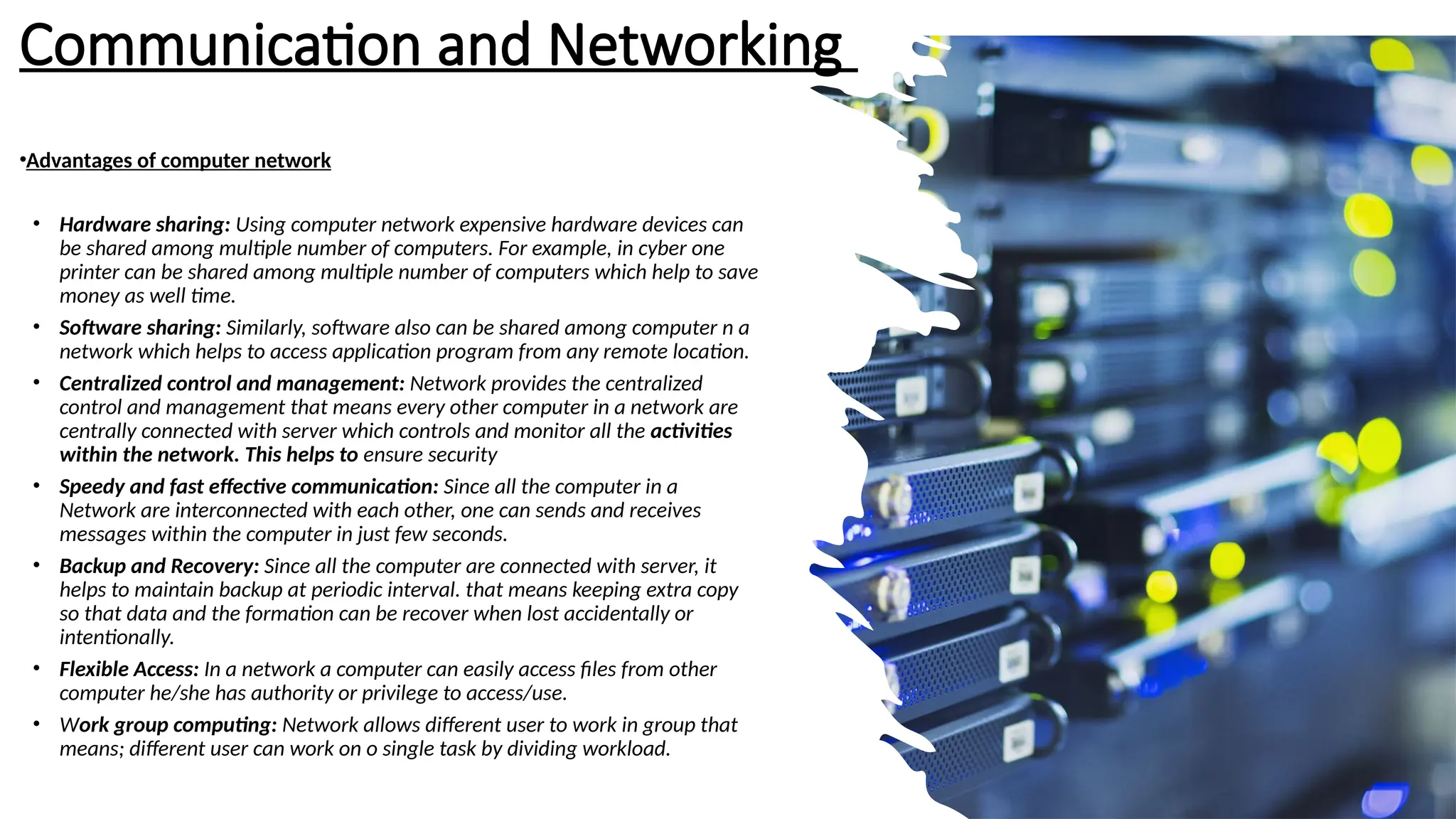 Communication and Networking
•Advantages of computer network
• Hardware sharing: Using computer network expensive hardware devices can
be shared among multiple number of computers. For example, in cyber one
printer can be shared among multiple number of computers which help to save
money as well time.
• Software sharing: Similarly, software also can be shared among computer n a
network which helps to access application program from any remote location.
• Centralized control and management: Network provides the centralized
control and management that means every other computer in a network are
centrally connected with server which controls and monitor all the activities
within the network. This helps to ensure security
• Speedy and fast effective communication: Since all the computer in a
Network are interconnected with each other, one can sends and receives
messages within the computer in just few seconds.
• Backup and Recovery: Since all the computer are connected with server, it
helps to maintain backup at periodic interval. that means keeping extra copy
so that data and the formation can be recover when lost accidentally or
intentionally.
• Flexible Access: In a network a computer can easily access files from other
computer he/she has authority or privilege to access/use.
• Work group computing: Network allows different user to work in group that
means; different user can work on o single task by dividing workload.
 