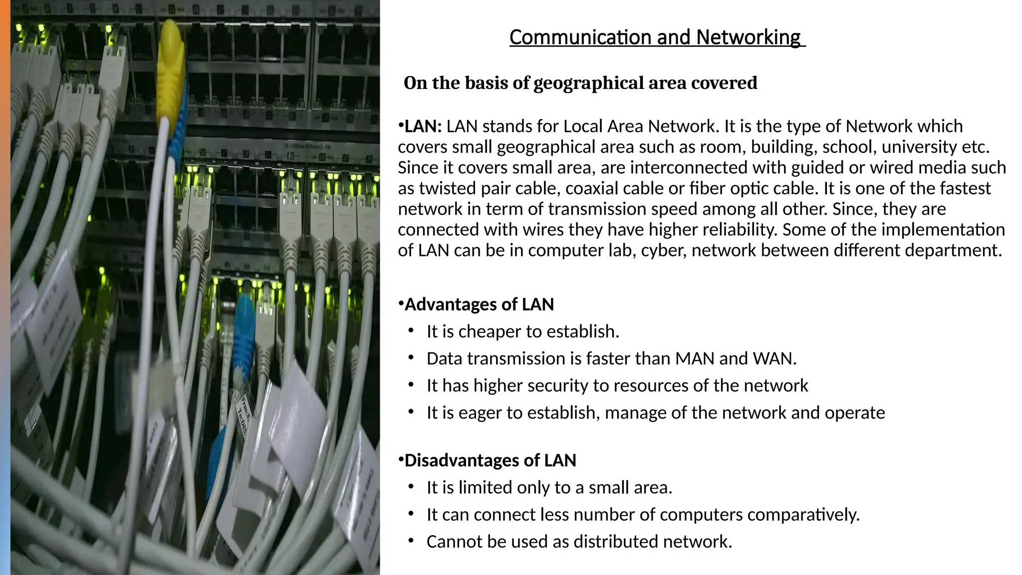 Communication and Networking
•LAN: LAN stands for Local Area Network. It is the type of Network which
covers small geographical area such as room, building, school, university etc.
Since it covers small area, are interconnected with guided or wired media such
as twisted pair cable, coaxial cable or fiber optic cable. It is one of the fastest
network in term of transmission speed among all other. Since, they are
connected with wires they have higher reliability. Some of the implementation
of LAN can be in computer lab, cyber, network between different department.
•Advantages of LAN
• It is cheaper to establish.
• Data transmission is faster than MAN and WAN.
• It has higher security to resources of the network
• It is eager to establish, manage of the network and operate
•Disadvantages of LAN
• It is limited only to a small area.
• It can connect less number of computers comparatively.
• Cannot be used as distributed network.
On the basis of geographical area covered
 