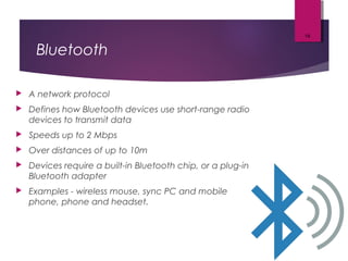 Bluetooth
 A network protocol
 Defines how Bluetooth devices use short-range radio
devices to transmit data
 Speeds up to 2 Mbps
 Over distances of up to 10m
 Devices require a built-in Bluetooth chip, or a plug-in
Bluetooth adapter
 Examples - wireless mouse, sync PC and mobile
phone, phone and headset.
19
 