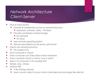 Network Architecture
Client-Server
 One or more servers
 Controls & coordinates access to network resources
 Hardware, software, data - "The Boss"
 Provides centralised, shared storage
 For software
 For data
 Uses network operating system
 May be specialised e.g. file server, print server
 Clients use network resources
 The worker's PCs
 Each computer is "equal"
 Every computer can share data and/or hardware
 Every computer is both a "server" and a "client"
 About 10 computers is the sensible limit
 Simple, easy, cheap
 Internet P2P
 A file sharing network
 Users connect direct to each other's hard disks and exchange files directly
8
 