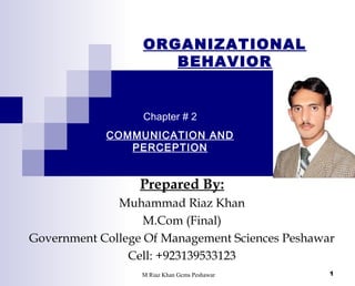 ORGANIZATIONAL
BEHAVIOR

Chapter # 2
COMMUNICATION AND
PERCEPTION

Prepared By:
Muhammad Riaz Khan
M.Com (Final)
Government College Of Management Sciences Peshawar
Cell: +923139533123
M Riaz Khan Gcms Peshawar

1

 