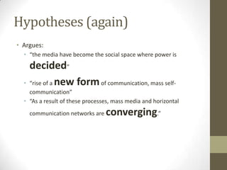 Hypotheses (again)
• Argues:
• “the media have become the social space where power is

•

decided”
“rise of a new form of communication, mass self-

communication”
• “As a result of these processes, mass media and horizontal
communication networks are

converging.”

 