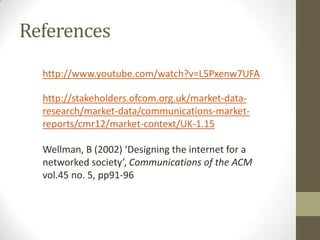 References
http://www.youtube.com/watch?v=L5Pxenw7UFA
http://stakeholders.ofcom.org.uk/market-dataresearch/market-data/communications-marketreports/cmr12/market-context/UK-1.15
Wellman, B (2002) ‘Designing the internet for a
networked society’, Communications of the ACM
vol.45 no. 5, pp91-96

 