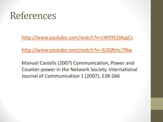 References
http://www.youtube.com/watch?v=cW0YCOAygCc
http://www.youtube.com/watch?v=3j3QRmc7fKw
Manuel Castells (2007) Communication, Power and
Counter-power in the Network Society. International
Journal of Communication 1 (2007), 238-266

 