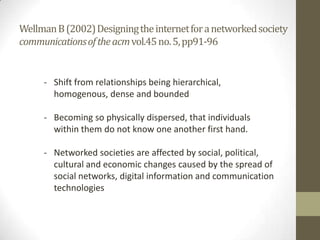 Wellman B (2002) Designing the internet for a networked society
communications of the acm vol.45 no. 5, pp91-96

- Shift from relationships being hierarchical,
homogenous, dense and bounded
- Becoming so physically dispersed, that individuals
within them do not know one another first hand.
- Networked societies are affected by social, political,
cultural and economic changes caused by the spread of
social networks, digital information and communication
technologies

 