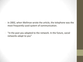 - In 2002, when Wellman wrote the article, the telephone was the
most frequently used system of communication.

- “In the past you adapted to the network. In the future, social
networks adapt to you”

 