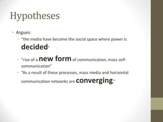 Hypotheses
• Argues:
• “the media have become the social space where power is

•

decided”
“rise of a new form of communication, mass self-

communication”
• “As a result of these processes, mass media and horizontal
communication networks are

converging.”

 