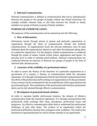 2
2. Informal Communication:
Informal communication is defined as communication that moves spontaneously
between two people or two groups of people without any formal restrictions. Its
example includes informal tasks or chit chats between two friends or family
members or a group of friends or group of family members.
PURPOSE OF COMMUNICATION:
The purposes of the communication can be summed up into the following:
1. Flow of Information:
Information travels through person to person and particular organization to
organization through the mean of communication (formal and informal
communication). At organizational levels the relevant authorities must be kept
informed about the organizational objectives and other developments taking place
in a particular organization. For this purpose, formal communication is conducted
through the means of emails, formal written letters, applications and reports. At
personal level in order to maintain good relations, informal communications are
conducted between two persons or between two groups of people in the form of
informal talks and discussions.
2. Assurance of the credibility of a professional culture:
In order to assure the fluency of the functions of a particular organization or a
government of a country, a fluency of communication holds the maximum
importance. It is through communication (formal and informal communication) that
the efforts of the professional staff (working in an organization or for the government
of any country) can be coordinated for the accomplishment of the organizational and
governmental goals. The coordination of the professional staff and their professional
duties can be only attained through effective communication.
3. Development of good professional relations:
In order to maintain healthy professional relations, the element of effective
communication holds the maximum importance. It is through communication that
professional staffs exchange their ideas, perceptions, professional issues and
progresses. An effective communication helps them to understand the professional
challenges of each other better. The workers of an organization realize the
professional difficulties faced by their colleagues at the workplace. This leads to the
promotion of good professional as well as human relations in an organization.
 