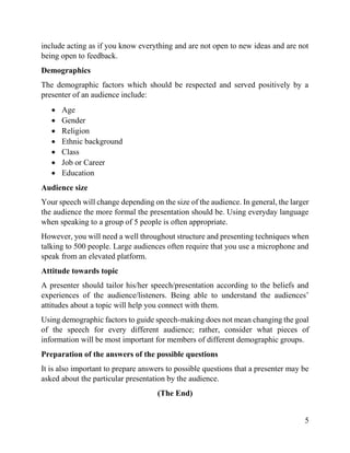 5
include acting as if you know everything and are not open to new ideas and are not
being open to feedback.
Demographics
The demographic factors which should be respected and served positively by a
presenter of an audience include:
 Age
 Gender
 Religion
 Ethnic background
 Class
 Job or Career
 Education
Audience size
Your speech will change depending on the size of the audience. In general, the larger
the audience the more formal the presentation should be. Using everyday language
when speaking to a group of 5 people is often appropriate.
However, you will need a well throughout structure and presenting techniques when
talking to 500 people. Large audiences often require that you use a microphone and
speak from an elevated platform.
Attitude towards topic
A presenter should tailor his/her speech/presentation according to the beliefs and
experiences of the audience/listeners. Being able to understand the audiences’
attitudes about a topic will help you connect with them.
Using demographic factors to guide speech-making does not mean changing the goal
of the speech for every different audience; rather, consider what pieces of
information will be most important for members of different demographic groups.
Preparation of the answers of the possible questions
It is also important to prepare answers to possible questions that a presenter may be
asked about the particular presentation by the audience.
(The End)
 