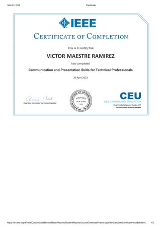 30/4/23, 0:08 Certificate
https://iln.ieee.org/KView/CustomCodeBehind/Base/Reports/StudentReports/CourseCertificateFrame.aspx?blnCalculateCertificate=true&strItemI… 1/2
This is to certify that
This is to certify that
VICTOR
VICTOR MAESTRE RAMIREZ
MAESTRE RAMIREZ
has completed
has completed
Communication and Presentation Skills for Technical Professionals
Communication and Presentation Skills for Technical Professionals
29 April 2023
29 April 2023
 