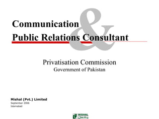 Communication
Public Relations Consultant

                  Privatisation Commission
                        Government of Pakistan




Mishal (Pvt.) Limited
September 2006
Islamabad
 