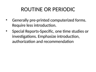 ROUTINE OR PERIODIC
• Generally pre-printed computerized forms.
Require less introduction.
• Special Reports-Specific, one time studies or
investigations. Emphasize introduction,
authorization and recommendation
 