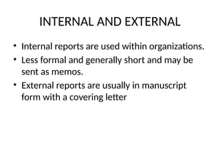 INTERNAL AND EXTERNAL
• Internal reports are used within organizations.
• Less formal and generally short and may be
sent as memos.
• External reports are usually in manuscript
form with a covering letter
 