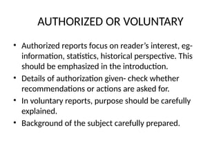 AUTHORIZED OR VOLUNTARY
• Authorized reports focus on reader’s interest, eg-
information, statistics, historical perspective. This
should be emphasized in the introduction.
• Details of authorization given- check whether
recommendations or actions are asked for.
• In voluntary reports, purpose should be carefully
explained.
• Background of the subject carefully prepared.
 
