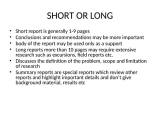 SHORT OR LONG
• Short report is generally 1-9 pages
• Conclusions and recommendations may be more important
• body of the report may be used only as a support
• Long reports more than 10 pages may require extensive
research such as excursions, field reports etc.
• Discusses the definition of the problem, scope and limitation
of research
• Summary reports are special reports which review other
reports and highlight important details and don’t give
background material, results etc
 