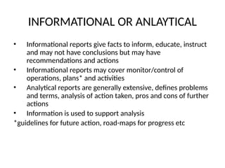 INFORMATIONAL OR ANLAYTICAL
• Informational reports give facts to inform, educate, instruct
and may not have conclusions but may have
recommendations and actions
• Informational reports may cover monitor/control of
operations, plans* and activities
• Analytical reports are generally extensive, defines problems
and terms, analysis of action taken, pros and cons of further
actions
• Information is used to support analysis
*guidelines for future action, road-maps for progress etc
 