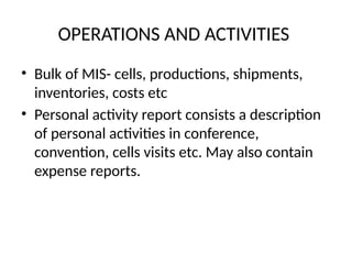 OPERATIONS AND ACTIVITIES
• Bulk of MIS- cells, productions, shipments,
inventories, costs etc
• Personal activity report consists a description
of personal activities in conference,
convention, cells visits etc. May also contain
expense reports.
 