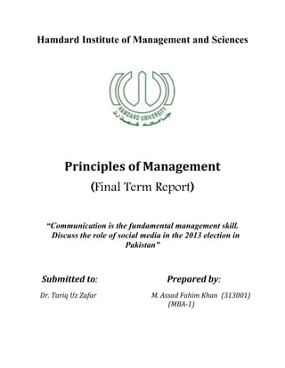 Hamdard Institute of Management and Sciences
Principles of Management
(Final Term Report)
“Communication is the fundamental management skill.
Discuss the role of social media in the 2013 election in
Pakistan”
Submitted to: Prepared by:
Dr. Tariq Uz Zafar M. Assad Fahim Khan (313001)
(MBA-1)
 