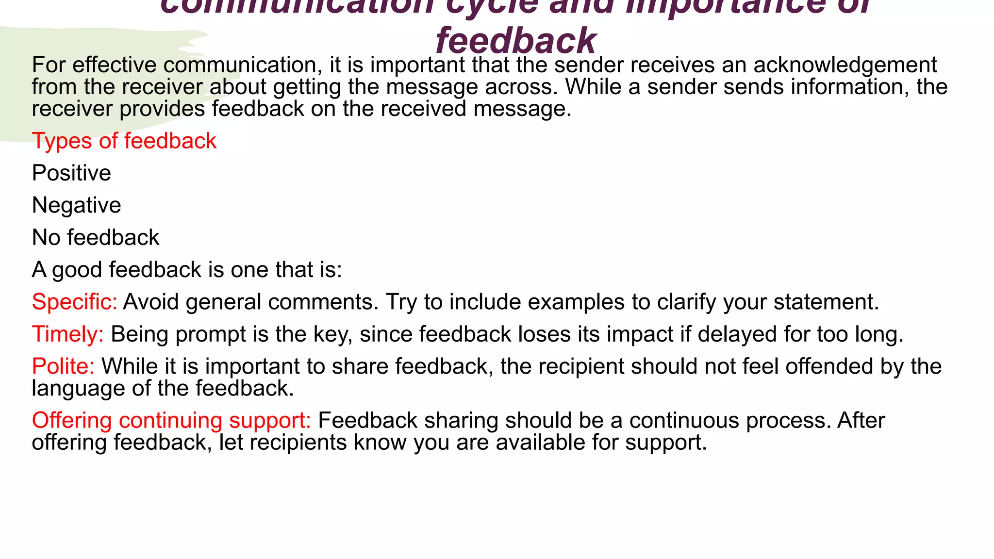 communication cycle and Importance of
feedback
For effective communication, it is important that the sender receives an acknowledgement
from the receiver about getting the message across. While a sender sends information, the
receiver provides feedback on the received message.
Types of feedback
Positive
Negative
No feedback
A good feedback is one that is:
Specific: Avoid general comments. Try to include examples to clarify your statement.
Timely: Being prompt is the key, since feedback loses its impact if delayed for too long.
Polite: While it is important to share feedback, the recipient should not feel offended by the
language of the feedback.
Offering continuing support: Feedback sharing should be a continuous process. After
offering feedback, let recipients know you are available for support.
 