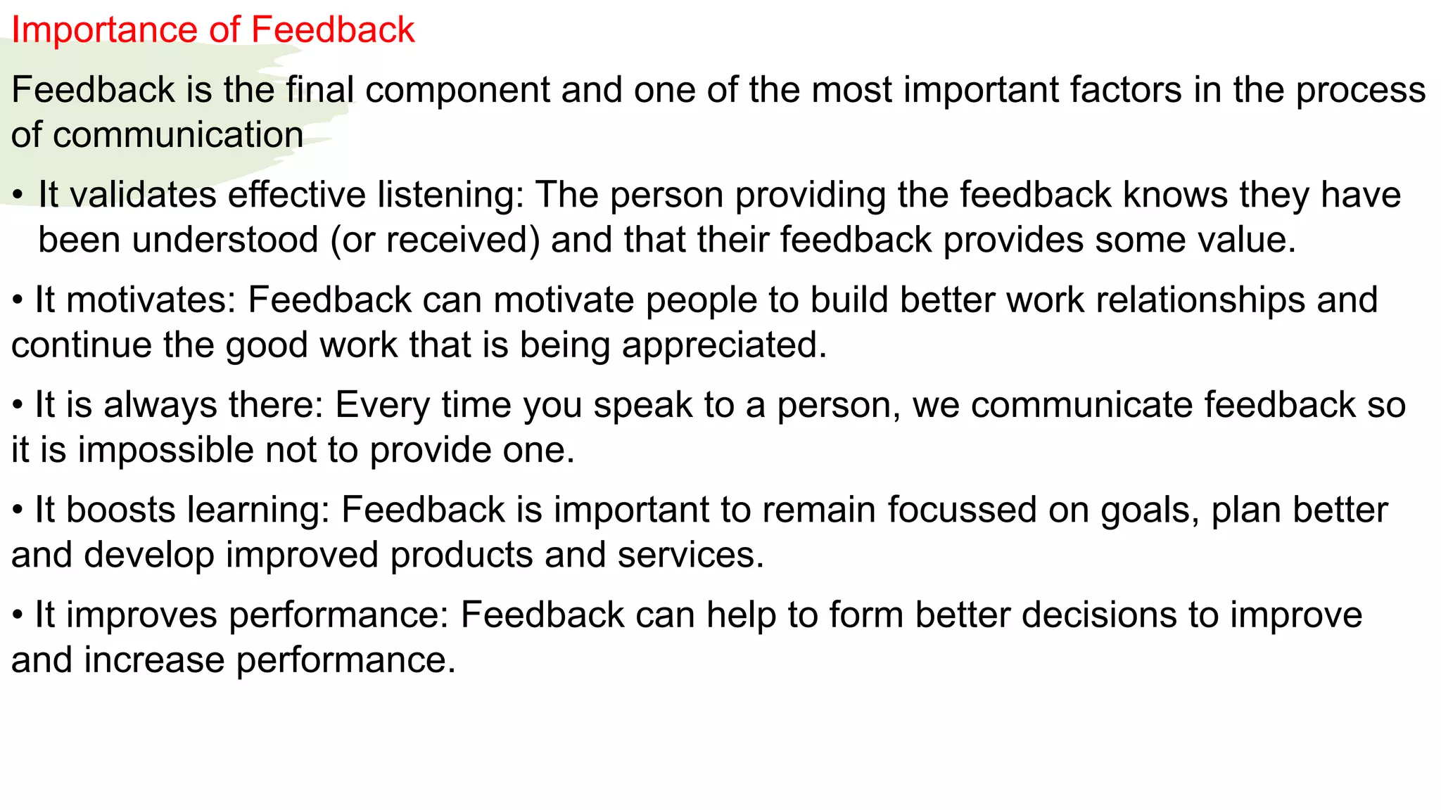 Importance of Feedback
Feedback is the final component and one of the most important factors in the process
of communication
• It validates effective listening: The person providing the feedback knows they have
been understood (or received) and that their feedback provides some value.
• It motivates: Feedback can motivate people to build better work relationships and
continue the good work that is being appreciated.
• It is always there: Every time you speak to a person, we communicate feedback so
it is impossible not to provide one.
• It boosts learning: Feedback is important to remain focussed on goals, plan better
and develop improved products and services.
• It improves performance: Feedback can help to form better decisions to improve
and increase performance.
 