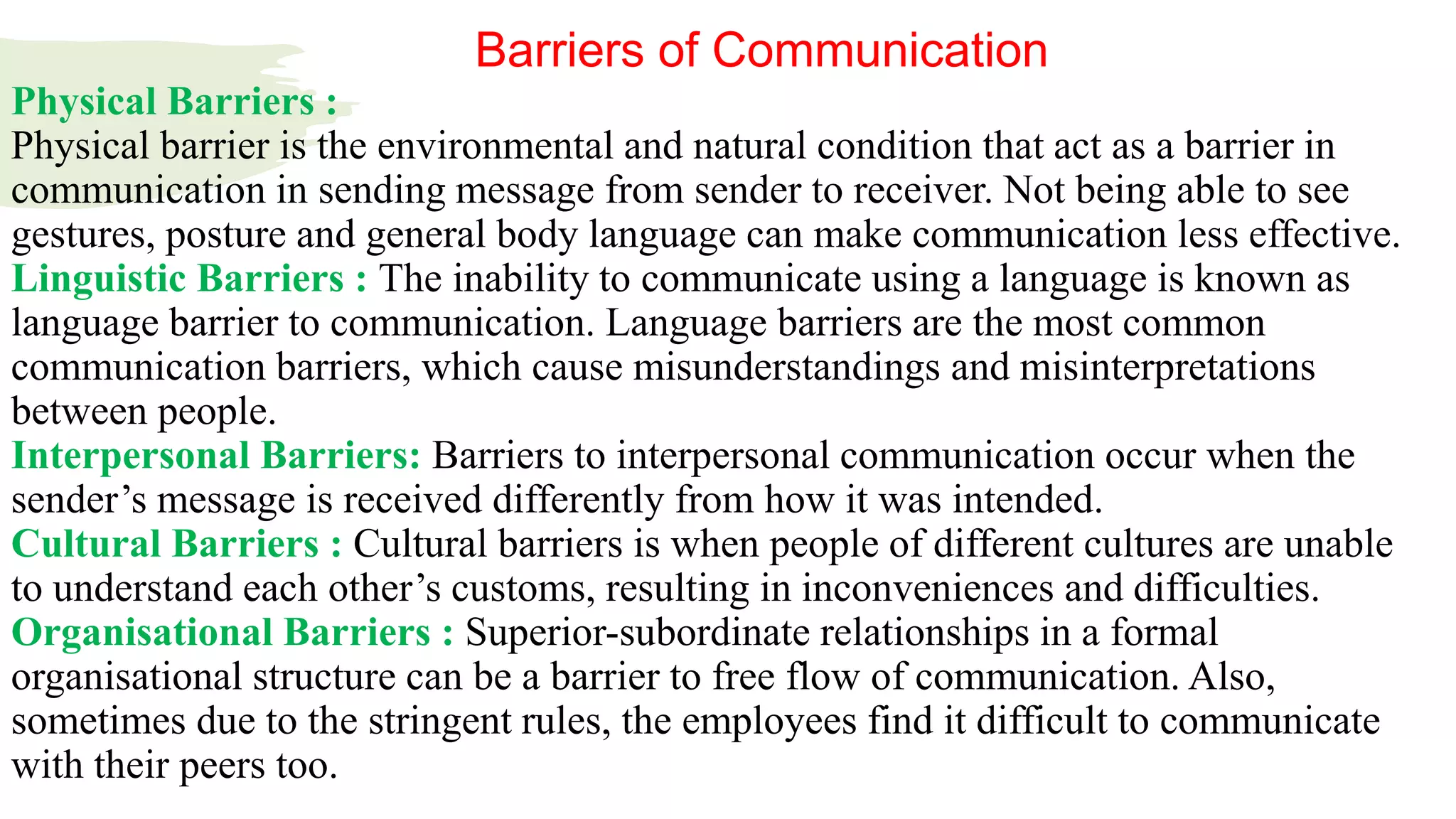 Physical Barriers :
Physical barrier is the environmental and natural condition that act as a barrier in
communication in sending message from sender to receiver. Not being able to see
gestures, posture and general body language can make communication less effective.
Linguistic Barriers : The inability to communicate using a language is known as
language barrier to communication. Language barriers are the most common
communication barriers, which cause misunderstandings and misinterpretations
between people.
Interpersonal Barriers: Barriers to interpersonal communication occur when the
sender’s message is received differently from how it was intended.
Cultural Barriers : Cultural barriers is when people of different cultures are unable
to understand each other’s customs, resulting in inconveniences and difficulties.
Organisational Barriers : Superior-subordinate relationships in a formal
organisational structure can be a barrier to free flow of communication. Also,
sometimes due to the stringent rules, the employees find it difficult to communicate
with their peers too.
Barriers of Communication
 