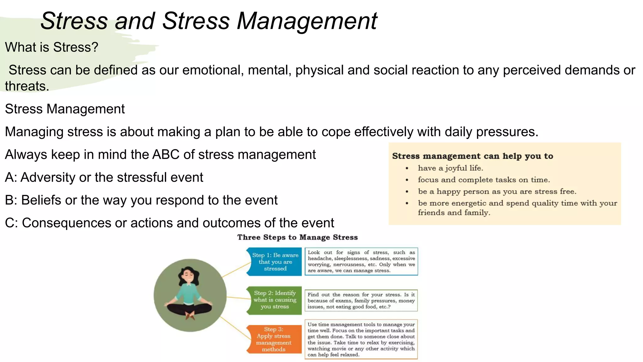Stress and Stress Management
What is Stress?
Stress can be defined as our emotional, mental, physical and social reaction to any perceived demands or
threats.
Stress Management
Managing stress is about making a plan to be able to cope effectively with daily pressures.
Always keep in mind the ABC of stress management
A: Adversity or the stressful event
B: Beliefs or the way you respond to the event
C: Consequences or actions and outcomes of the event
 