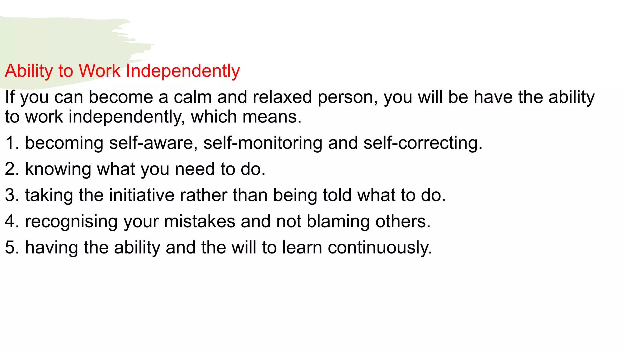 Ability to Work Independently
If you can become a calm and relaxed person, you will be have the ability
to work independently, which means.
1. becoming self-aware, self-monitoring and self-correcting.
2. knowing what you need to do.
3. taking the initiative rather than being told what to do.
4. recognising your mistakes and not blaming others.
5. having the ability and the will to learn continuously.
 