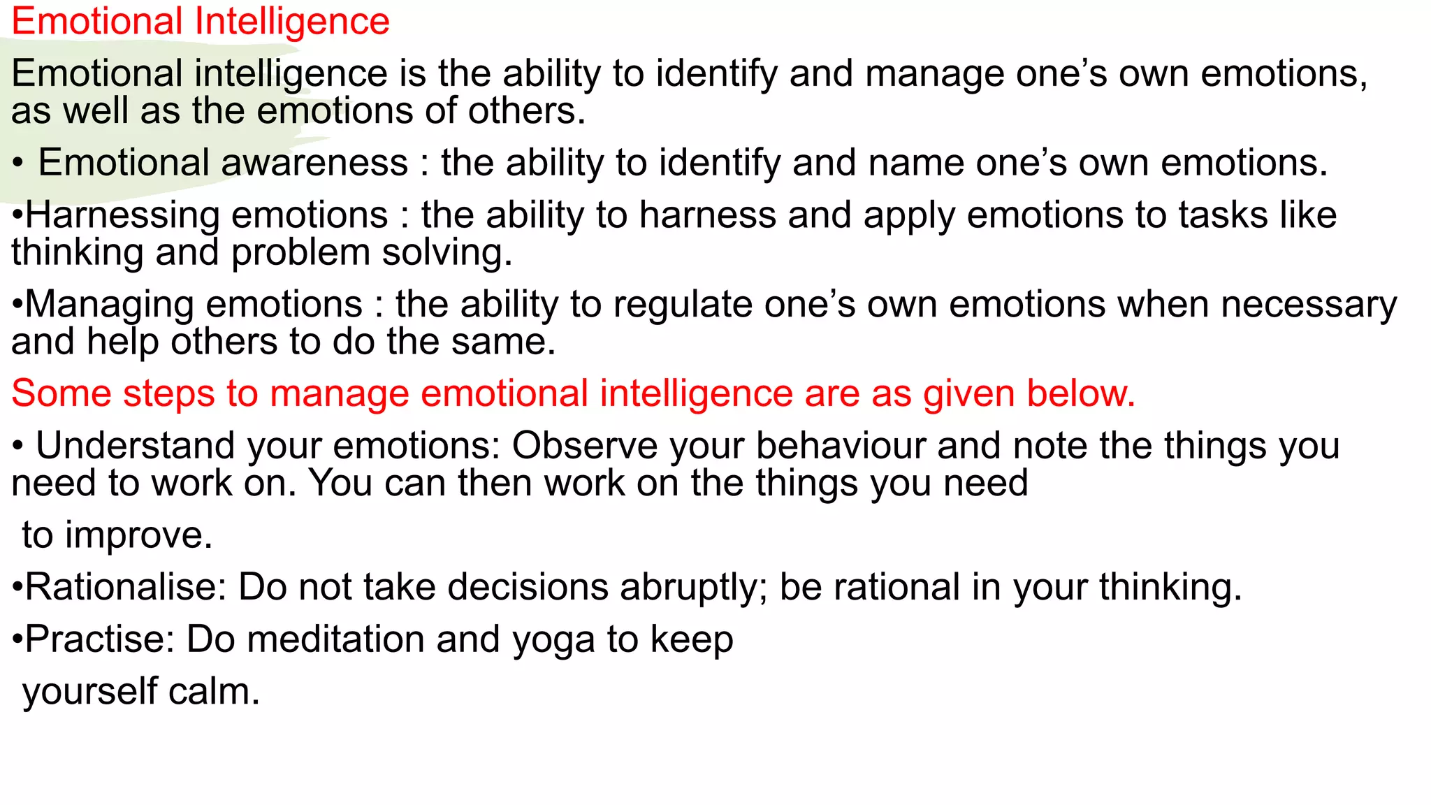 Emotional Intelligence
Emotional intelligence is the ability to identify and manage one’s own emotions,
as well as the emotions of others.
• Emotional awareness : the ability to identify and name one’s own emotions.
•Harnessing emotions : the ability to harness and apply emotions to tasks like
thinking and problem solving.
•Managing emotions : the ability to regulate one’s own emotions when necessary
and help others to do the same.
Some steps to manage emotional intelligence are as given below.
• Understand your emotions: Observe your behaviour and note the things you
need to work on. You can then work on the things you need
to improve.
•Rationalise: Do not take decisions abruptly; be rational in your thinking.
•Practise: Do meditation and yoga to keep
yourself calm.
 