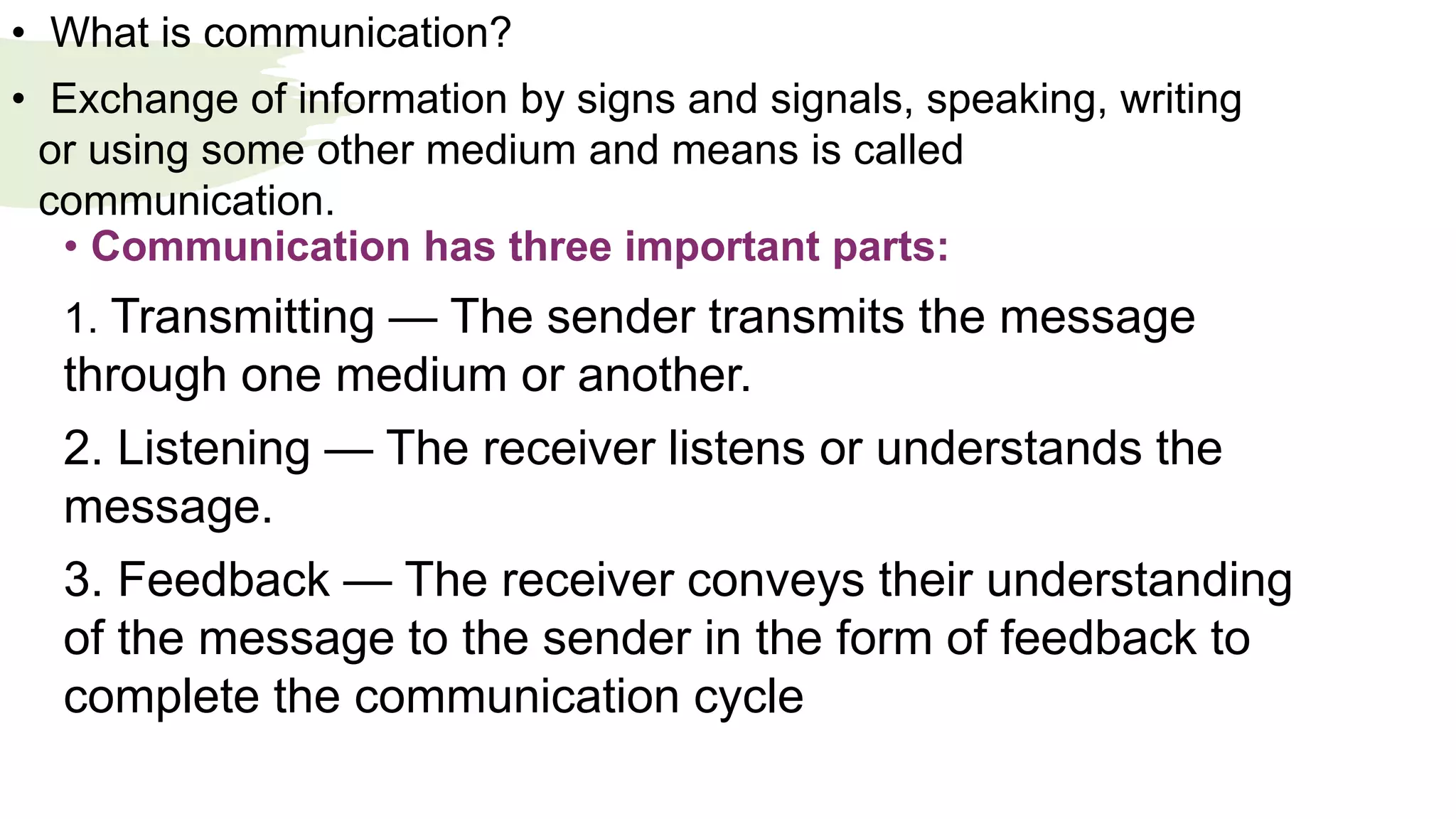 • What is communication?
• Exchange of information by signs and signals, speaking, writing
or using some other medium and means is called
communication.
• Communication has three important parts:
1. Transmitting — The sender transmits the message
through one medium or another.
2. Listening — The receiver listens or understands the
message.
3. Feedback — The receiver conveys their understanding
of the message to the sender in the form of feedback to
complete the communication cycle
 