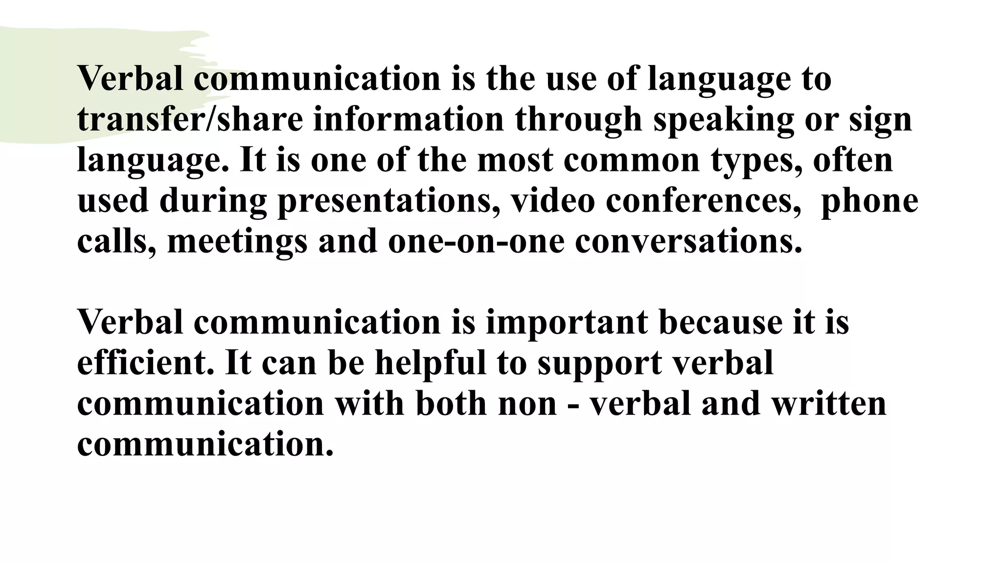Verbal communication is the use of language to
transfer/share information through speaking or sign
language. It is one of the most common types, often
used during presentations, video conferences, phone
calls, meetings and one-on-one conversations.
Verbal communication is important because it is
efficient. It can be helpful to support verbal
communication with both non - verbal and written
communication.
 