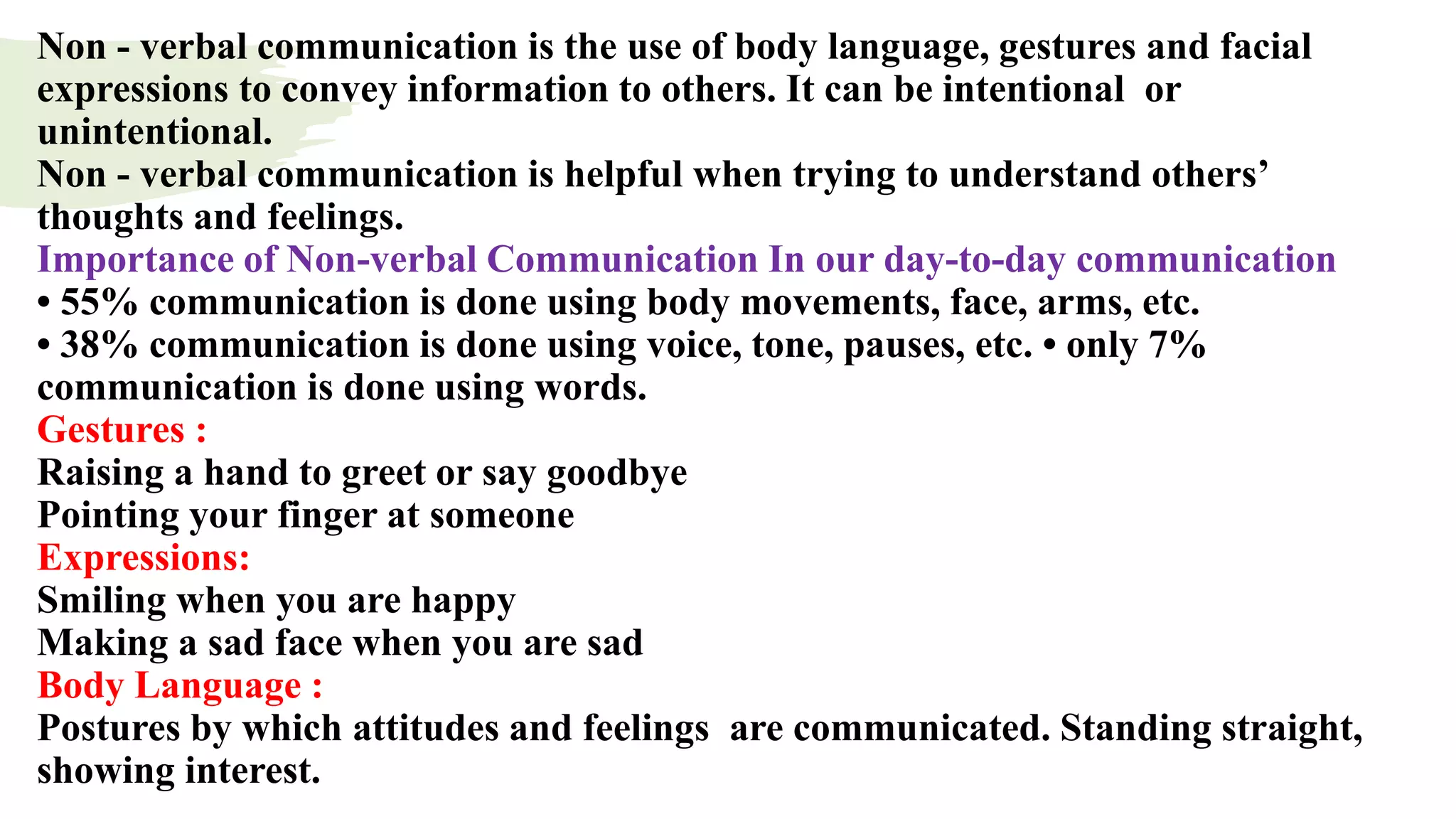 Non - verbal communication is the use of body language, gestures and facial
expressions to convey information to others. It can be intentional or
unintentional.
Non - verbal communication is helpful when trying to understand others’
thoughts and feelings.
Importance of Non-verbal Communication In our day-to-day communication
• 55% communication is done using body movements, face, arms, etc.
• 38% communication is done using voice, tone, pauses, etc. • only 7%
communication is done using words.
Gestures :
Raising a hand to greet or say goodbye
Pointing your finger at someone
Expressions:
Smiling when you are happy
Making a sad face when you are sad
Body Language :
Postures by which attitudes and feelings are communicated. Standing straight,
showing interest.
 