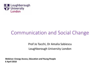 Communication and Social Change
Prof Jo Tacchi, Dr Amalia Sabiescu
Loughborough University London
Webinar: Energy Access, Education and Young People
6 April 2018
 