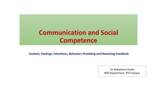 Communication and Social
Competence
Context, Feelings, Intentions, Behavior; Providing and Receiving Feedback
Dr Debaleena Dutta
BSH Department, PSIT Kanpur
 