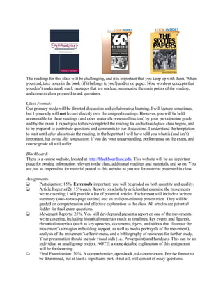 The readings for this class will be challenging, and it is important that you keep up with them. When
you read, take notes in the book (if it belongs to you!) and/or on paper. Note words or concepts that
you don’t understand, mark passages that are unclear, summarize the main points of the reading,
and come to class prepared to ask questions.

Class Format:
Our primary mode will be directed discussion and collaborative learning. I will lecture sometimes,
but I generally will not lecture directly over the assigned readings. However, you will be held
accountable for these readings (and other materials presented in class) by your participation grade
and by the exam. I expect you to have completed the reading for each class before class begins, and
to be prepared to contribute questions and comments to our discussions. I understand the temptation
to wait until after class to do the reading, in the hope that I will have told you what is (and isn’t)
important, but avoid this temptation: If you do, your understanding, performance on the exam, and
course grade all will suffer.

Blackboard:
There is a course website, located at http://blackboard.usc.edu. This website will be an important
place for posting information relevant to the class, additional readings and materials, and so on. You
are just as responsible for material posted to this website as you are for material presented in class.

Assignments:
‘     Participation: 15%. Extremely important; you will be graded on both quantity and quality.
‘     Article Reports (2): 15% each. Reports on scholarly articles that examine the movements
      we’re covering; I will provide a list of potential articles. Each report will include a written
      summary (one- to two-page outline) and an oral (ten-minute) presentation. They will be
      graded on comprehension and effective explanation to the class. All articles are potential
      fodder for final exam questions.
‘     Movement Reports: 25%. You will develop and present a report on one of the movements
      we’re covering, including historical materials (such as timelines, key events and figures),
      rhetorical materials (such as key speeches, documents, flyers, and videos that illustrate the
      movement’s strategies in building support, as well as media portrayals of the movement),
      analysis of the movement’s effectiveness, and a bibliography of resources for further study.
      Your presentation should include visual aids (i.e., Powerpoint) and handouts. This can be an
      individual or small group project. NOTE: a more detailed explanation of this assignment
      will be forthcoming.
‘     Final Examination: 30%. A comprehensive, open-book, take-home exam. Precise format to
      be determined, but at least a significant part, if not all, will consist of essay questions.
 