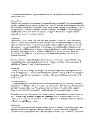 All assignments must be the original work of the student and may not have been submitted or used
in any other course.

Written Work:
Spelling and grammatical correctness are fundamental requirements of all written work (including
outlines, handouts, Powerpoint slides, and the final exam). Writing also will be evaluated according
to college-level standards of organization, clarity, gender-neutral language, and conformity to MLA
style guidelines (7th edition). Remember that spell-checking is not the same as proofreading; you
need to do both. Work with errors will receive a lower grade than otherwise might have been
achieved, and cannot be rewritten for credit.

Attendance:
We have only eleven classes; thus, each class is the equivalent of more than a week of a normal
semester. For this reason, attendance is very important. You are expected to be present, and any
absence for any reason may lower your course grade (not just your participation grade); excessive
absences may even cause you to fail the course. Because arriving late and leaving early are very
disruptive, they will be counted as absences. Because cell phones are equally disruptive, please turn
them off or leave them at home, or you may be asked to leave and marked absent for the day.
Exceptions to this policy will be granted only rarely, for extremely good reasons, and on an
individual basis only.

Because everyone is expected to be present at every class, every student is responsible for being
aware of all announcements and other instructions. I will not sympathize with the excuse that “I
didn’t know” because “I wasn’t here the day you said . . .”.

Late Work:
Turning in work late is strongly discouraged; you will only hurt yourself by getting behind. Late
work may be penalized as much as one-third of a letter grade for each day (not class meeting) late
(including weekends). Oral presentations cannot be made up or rescheduled; missing them will
result in an “F”.

Academic Integrity:
The Annenberg School for Communication is committed to upholding the University’s academic
integrity code as detailed in the SCampus guide. It is the policy of the School of Communication to
report all violations of the code. Any serious violation or pattern of violations of the academic
integrity code will result in the student's expulsion from the Communication major or minor.

If you have any doubts about what is and is not an academic integrity violation, please check with
me. The University presumes that you will be familiar with its standards and policies, and
–should you be found to have committed a violation–ignorance of these standards and policies
will not be accepted as an excuse.

Disabilities:
Any student requesting academic accommodations based on a disability is required to register with
Disability Services and Programs (DSP) each semester. A letter of verification for approved
accommodations can be obtained from DSP. Please be sure that the letter is delivered to me as early
 