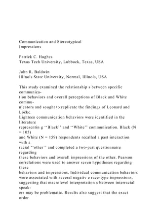 Communication and Stereotypical
Impressions
Patrick C. Hughes
Texas Tech University, Lubbock, Texas, USA
John R. Baldwin
Illinois State University, Normal, Illinois, USA
This study examined the relationship s between specific
communica-
tion behaviors and overall perceptions of Black and White
commu-
nicators and sought to replicate the findings of Leonard and
Locke.
Eighteen communication behaviors were identified in the
literature
representin g ‘‘Black’’ and ‘‘White’’ communication. Black (N
= 105)
and White (N = 159) respondents recalled a past interaction
with a
racial ‘‘other’’ and completed a two-part questionnaire
regarding
these behaviors and overall impressions of the other. Pearson
correlations were used to answer seven hypotheses regarding
these
behaviors and impressions. Individual communication behaviors
were associated with several negativ e race-type impressions,
suggesting that macrolevel interpretation s between interracial
speak-
ers may be problematic. Results also suggest that the exact
order
 