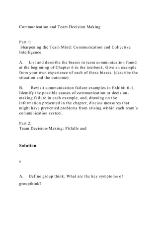Communication and Team Decision Making
Part 1:
Sharpening the Team Mind: Communication and Collective
Intelligence
A. List and describe the biases in team communication found
at the beginning of Chapter 6 in the textbook. Give an example
from your own experience of each of these biases. (describe the
situation and the outcome)
B. Revisit communication failure examples in Exhibit 6-1.
Identify the possible causes of communication or decision-
making failure in each example, and, drawing on the
information presented in the chapter, discuss measures that
might have prevented problems from arising within each team’s
communication system.
Part 2:
Team Decision-Making: Pitfalls and
Solution
s
A. Define group think. What are the key symptoms of
groupthink?
 