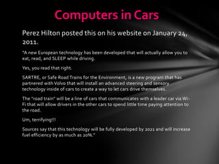 Computers in Cars
Perez Hilton posted this on his website on January 24,
2011.
“A new European technology has been developed that will actually allow you to
eat, read, and SLEEP while driving.
Yes, you read that right.
SARTRE, or Safe Road Trains for the Environment, is a new program that has
partnered with Volvo that will install an advanced steering and sensory
technology inside of cars to create a way to let cars drive themselves.
The "road train" will be a line of cars that communicates with a leader car via Wi-
Fi that will allow drivers in the other cars to spend little time paying attention to
the road.
Um, terrifying!!!
Sources say that this technology will be fully developed by 2021 and will increase
fuel efficiency by as much as 20%.”
 