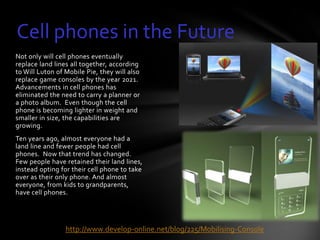 Cell phones in the Future
Not only will cell phones eventually
replace land lines all together, according
to Will Luton of Mobile Pie, they will also
replace game consoles by the year 2021.
Advancements in cell phones has
eliminated the need to carry a planner or
a photo album. Even though the cell
phone is becoming lighter in weight and
smaller in size, the capabilities are
growing.
Ten years ago, almost everyone had a
land line and fewer people had cell
phones. Now that trend has changed.
Few people have retained their land lines,
instead opting for their cell phone to take
over as their only phone. And almost
everyone, from kids to grandparents,
have cell phones.




                 http://www.develop-online.net/blog/225/Mobilising-Console
 