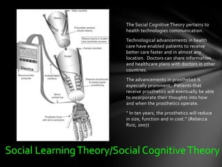 The Social Cognitive Theory pertains to
                         health technologies communication.
                         Technological advancements in health
                         care have enabled patients to receive
                         better care faster and in almost any
                         location. Doctors can share information
                         and healthcare plans with doctors in other
                         countries.
                         The advancements in prosthetics is
                         especially prominent. Patients that
                         receive prosthetics will eventually be able
                         to incorporate their thoughts into how
                         and when the prosthetics operate.
                         “ In ten years, the prosthetics will reduce
                         in size, function and in cost.” (Rebecca
                         Ruiz, 2007)




Social Learning Theory/Social Cognitive Theory
 
