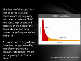 The theory of the Long Tail is
that as our society and
economy are shifting away
from a focus on fewer "hits"
(mainstream products and
markets) at the head of the
demand curve and more
toward more frequent niches
in the tail.

As production costs go down,
there is no longer a need by
manufacturers to lump
consumers together. We are
moving away from “one size
                                 Thelongtail.com by Chris Anderson
fits all.”
 