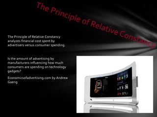 The Principle of Relative Constancy
analyzes financial cost spent by
advertisers versus consumer spending.


Is the amount of advertising by
manufacturers influencing how much
consumers are spending on technology
gadgets?
Economicsofadvertising.com by Andrew
Gaerig
 