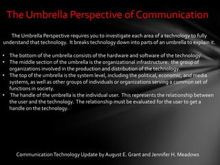 The Umbrella Perspective of Communication
   The Umbrella Perspective requires you to investigate each area of a technology to fully
understand that technology. It breaks technology down into parts of an umbrella to explain it.

• The bottom of the umbrella consists of the hardware and software of the technology.
• The middle section of the umbrella is the organizational infrastructure: the group of
  organizations involved in the production and distribution of the technology.
• The top of the umbrella is the system level, including the political, economic, and media
  systems, as well as other groups of individuals or organizations serving a common set of
  functions in society.
• The handle of the umbrella is the individual user. This represents the relationship between
  the user and the technology. The relationship must be evaluated for the user to get a
  handle on the technology.




      Communication Technology Update by August E. Grant and Jennifer H. Meadows
 