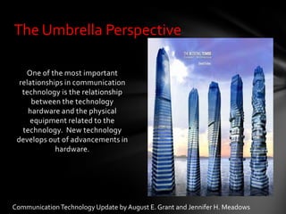 The Umbrella Perspective

    One of the most important
  relationships in communication
   technology is the relationship
      between the technology
     hardware and the physical
     equipment related to the
   technology. New technology
 develops out of advancements in
             hardware.




Communication Technology Update by August E. Grant and Jennifer H. Meadows
 