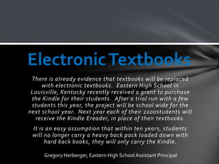 Electronic Textbooks
 There is already evidence that textbooks will be replaced
     with electronic textbooks. Eastern High School in
 Louisville, Kentucky recently received a grant to purchase
 the Kindle for their students. After a trial run with a few
 students this year, the project will be school wide for the
next school year. Next year each of their 2200students will
  receive the Kindle Ereader, in place of their textbooks.
 It is an easy assumption that within ten years, students
 will no longer carry a heavy back pack loaded down with
      hard back books, they will only carry the Kindle.

     Gregory Herberger, Eastern High School Assistant Principal
 