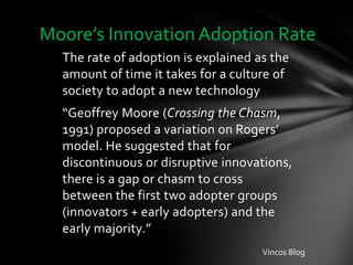Moore’s Innovation Adoption Rate
  The rate of adoption is explained as the
  amount of time it takes for a culture of
  society to adopt a new technology
  “Geoffrey Moore (Crossing the Chasm,
  1991) proposed a variation on Rogers’
  model. He suggested that for
  discontinuous or disruptive innovations,
  there is a gap or chasm to cross
  between the first two adopter groups
  (innovators + early adopters) and the
  early majority.”
                                     Vincos Blog
 